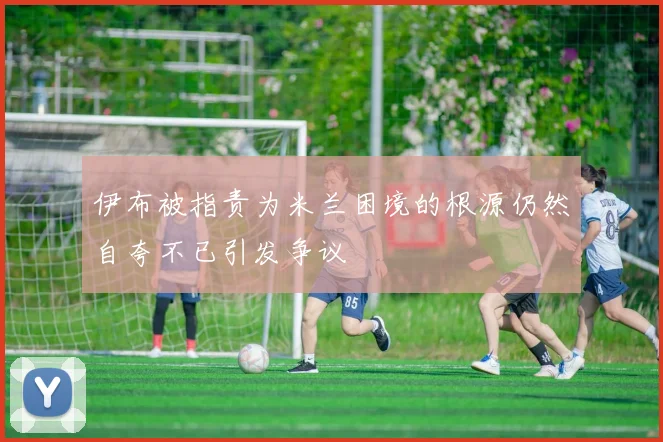 伊布被指责为米兰困境的根源仍然自夸不已引发争议
