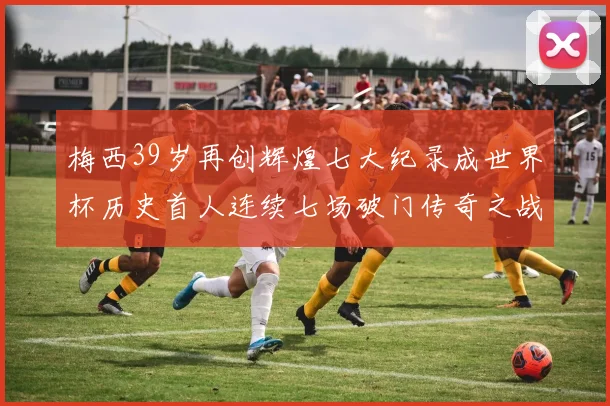 梅西39岁再创辉煌七大纪录成世界杯历史首人连续七场破门传奇之战