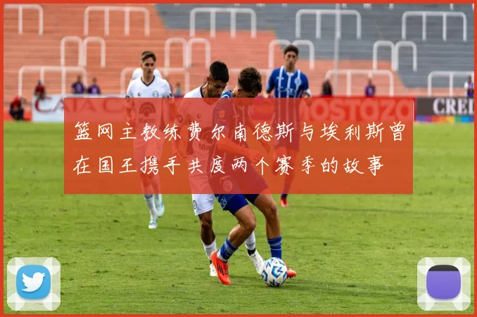 篮网主教练费尔南德斯与埃利斯曾在国王携手共度两个赛季的故事