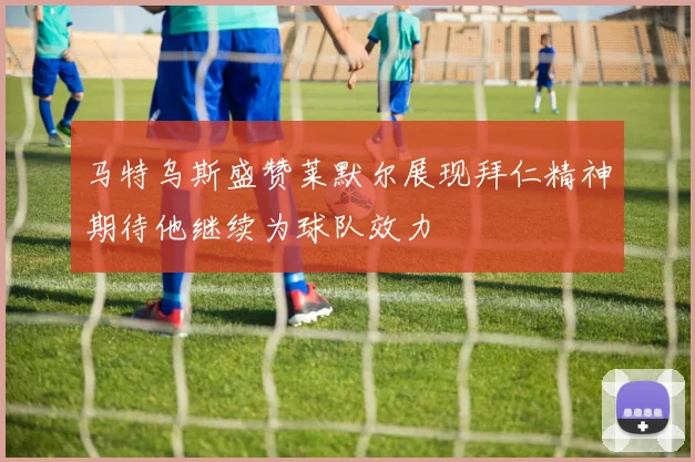 马特乌斯盛赞莱默尔展现拜仁精神期待他继续为球队效力