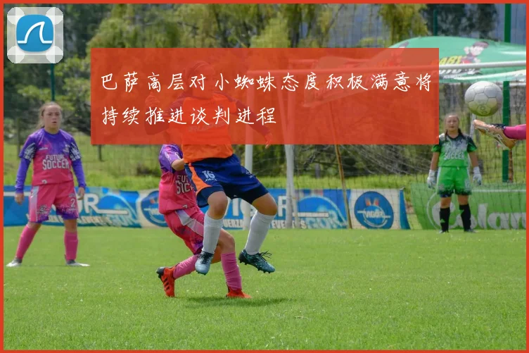 巴萨高层对小蜘蛛态度积极满意将持续推进谈判进程