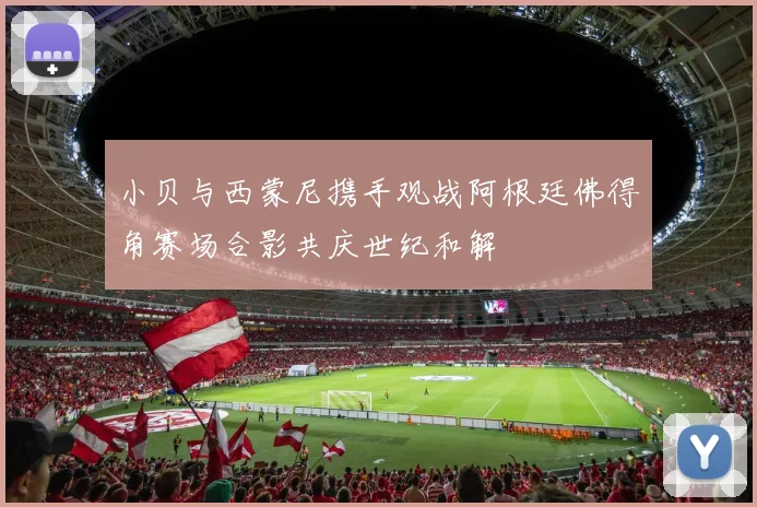 小贝与西蒙尼携手观战阿根廷佛得角赛场合影共庆世纪和解