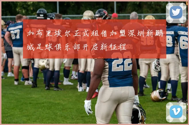 加布里埃尔正式租借加盟深圳新鹏城足球俱乐部开启新征程