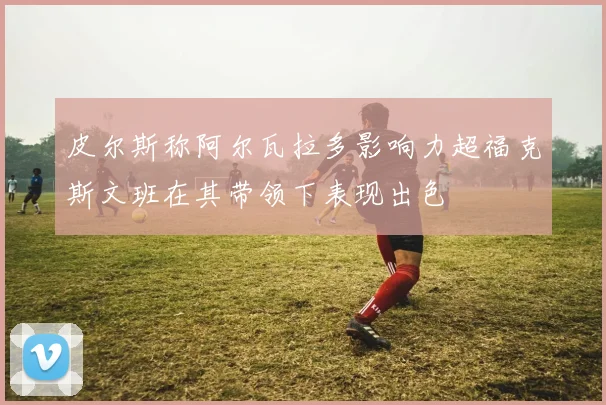 皮尔斯称阿尔瓦拉多影响力超福克斯文班在其带领下表现出色