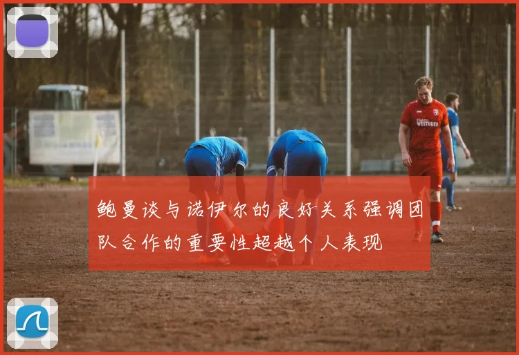 鲍曼谈与诺伊尔的良好关系强调团队合作的重要性超越个人表现