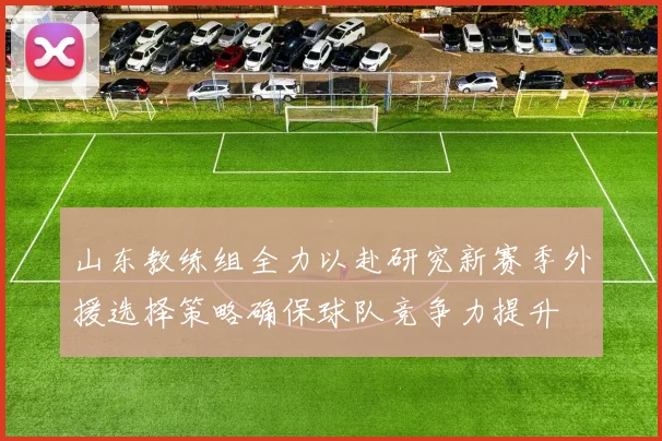 山东教练组全力以赴研究新赛季外援选择策略确保球队竞争力提升