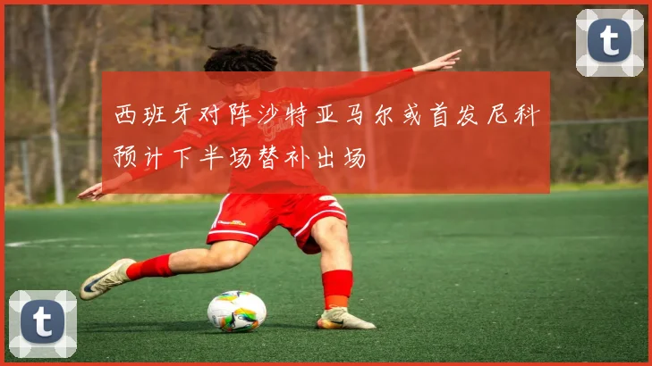 西班牙对阵沙特亚马尔或首发尼科预计下半场替补出场