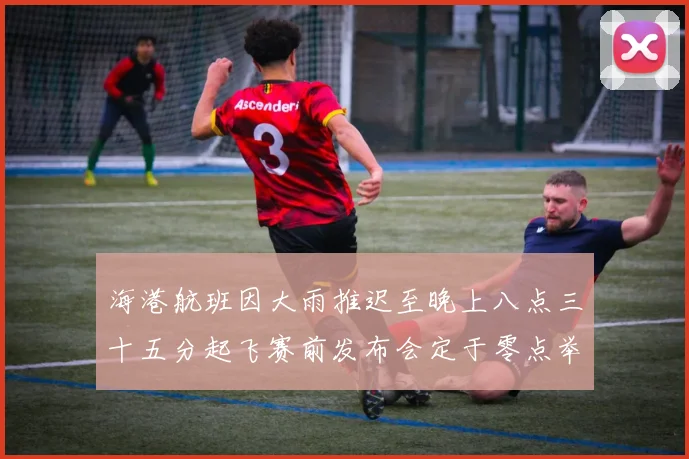 海港航班因大雨推迟至晚上八点三十五分起飞赛前发布会定于零点举行