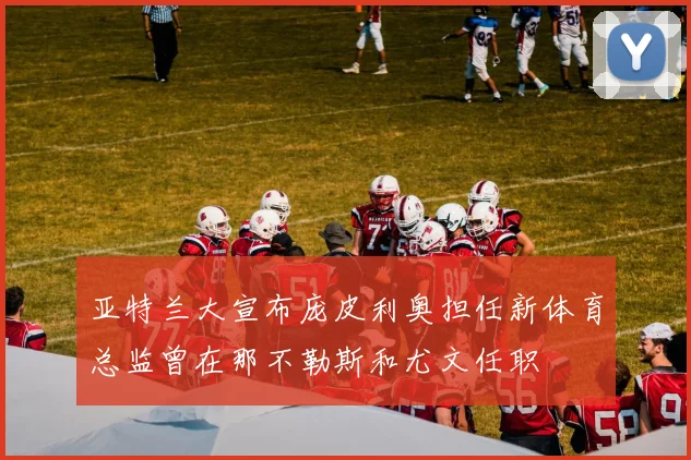 亚特兰大宣布庞皮利奥担任新体育总监曾在那不勒斯和尤文任职