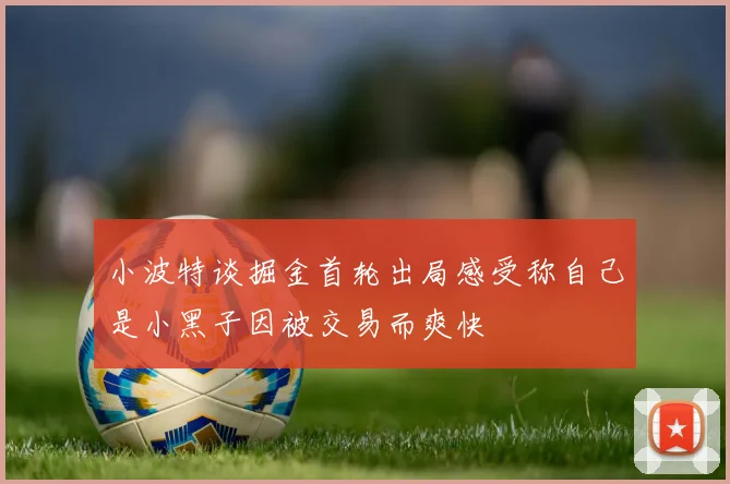 小波特谈掘金首轮出局感受称自己是小黑子因被交易而爽快